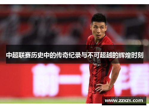 中超联赛历史中的传奇纪录与不可超越的辉煌时刻